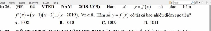 MENT VIEW FORM PROTECT SHARE HELP Find
âu 26. (ĐE 04 VTED NAM 2018-2019) Hàm sô y=f(x) có đạo hàm
f'(x)=(x-1)(x-2)...(x-2019), forall x∈ R. Hàm số y=f(x) có tất cả bao nhiêu điểm cực tiểu?
A. 1008 B. 1010 C. 1009 D. 1011