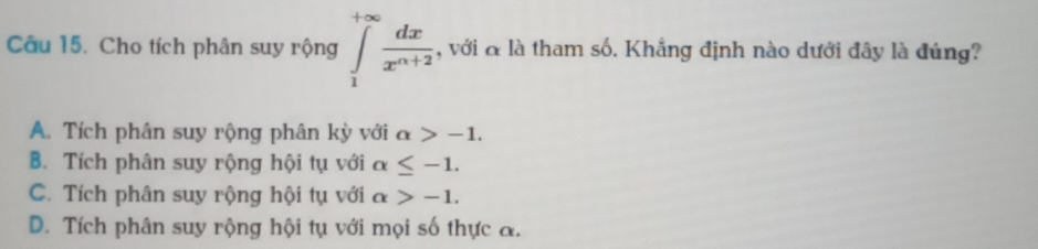 Cho tích phân suy rộng ∈tlimits _1^((+∈fty)frac dx)x^(n+2) , với & là tham số. Khẳng định nào dưới đây là đúng?
A. Tích phân suy rộng phân kỳ với alpha >-1.
B. Tích phân suy rộng hội tụ với alpha ≤ -1.
C. Tích phân suy rộng hội tụ với alpha >-1.
D. Tích phân suy rộng hội tụ với mọi số thực a.