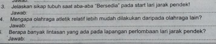 Jawab._ 
3. Jelaskan sikap tubuh saat aba-aba “Bersedia” pada start lari jarak pendek! 
Jawab:_ 
4. Mengapa olahraga atletik relatif lebih mudah dilakukan daripada olahraga lain? 
Jawab:_ 
5. Berapa banyak lintasan yang ada pada lapangan perlombaan lari jarak pendek? 
Jawab:_