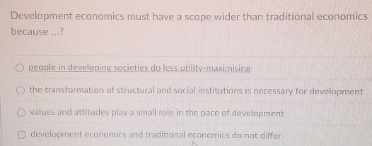 Development economics must have a scope wider than traditional economics
because ...?
people in developing societies do less utility-maximising
the transformation of structural and social institutions is necessary for development
values and attitudes play a small role in the pace of development
development economics and traditional economics do not differ