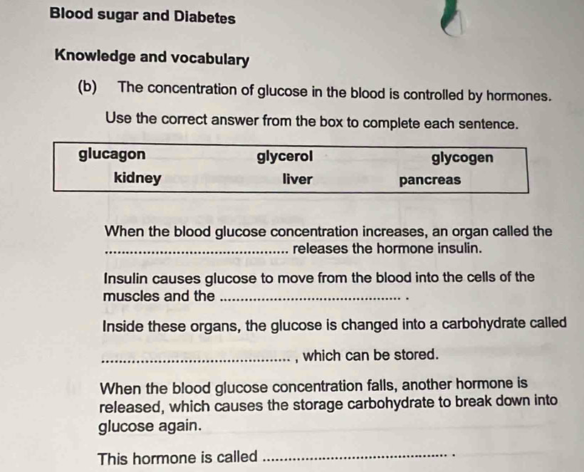 Blood sugar and Diabetes
Knowledge and vocabulary
(b) The concentration of glucose in the blood is controlled by hormones.
Use the correct answer from the box to complete each sentence.
glucagon glycerol glycogen
kidney liver pancreas
When the blood glucose concentration increases, an organ called the
_releases the hormone insulin.
Insulin causes glucose to move from the blood into the cells of the
muscles and the_
Inside these organs, the glucose is changed into a carbohydrate called
_, which can be stored.
When the blood glucose concentration falls, another hormone is
released, which causes the storage carbohydrate to break down into
glucose again.
This hormone is called
_