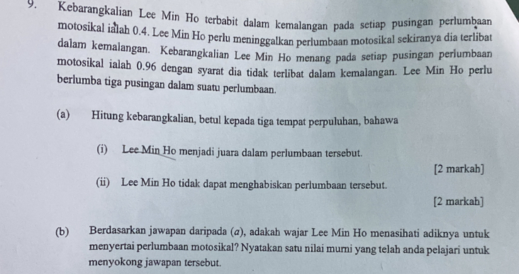 Kebarangkalian Lee Min Ho terbabit dalam kemalangan pada setiap pusingan perlumbaan 
motosikal ialah 0.4. Lee Min Ho perlu meninggalkan perlumbaan motosikal sekiranya dia terlibat 
dalam kemalangan. Kebarangkalian Lee Min Ho menang pada setiap pusingan perlumbaan 
motosikal ialah 0.96 dengan syarat dia tidak terlibat dalam kemalangan. Lee Min Ho perlu 
berlumba tiga pusingan dalam suatu perlumbaan. 
(a) Hitung kebarangkalian, betul kepada tiga tempat perpuluhan, bahawa 
(i) Lee Min Ho menjadi juara dalam perlumbaan tersebut. 
[2 markah] 
(ii) Lee Min Ho tidak dapat menghabiskan perlumbaan tersebut. 
[2 markah] 
(b) Berdasarkan jawapan daripada (σ), adakah wajar Lee Min Ho menasihati adiknya untuk 
menyertai perlumbaan motosikal? Nyatakan satu nilai murni yang telah anda pelajari untuk 
menyokong jawapan tersebut.