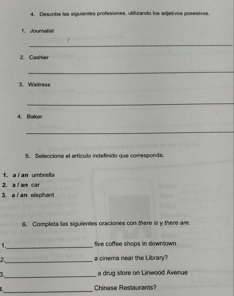 Describe las siguientes profesiones, utilizando los adjetivos posesivos. 
1. Journalist 
_ 
2. Cashier 
_ 
3. Waitress 
_ 
4. Baker 
_ 
5. Selecciona el artículo indefinido que corresponda. 
1. a / an umbrella 
2. a / an car 
3. a / an elephant 
6. Completa las siguientes oraciones con there is y there are. 
1._ five coffee shops in downtown 
2._ a cinema near the Library? 
3._ a drug store on Linwood Avenue 
1_ Chinese Restaurants?