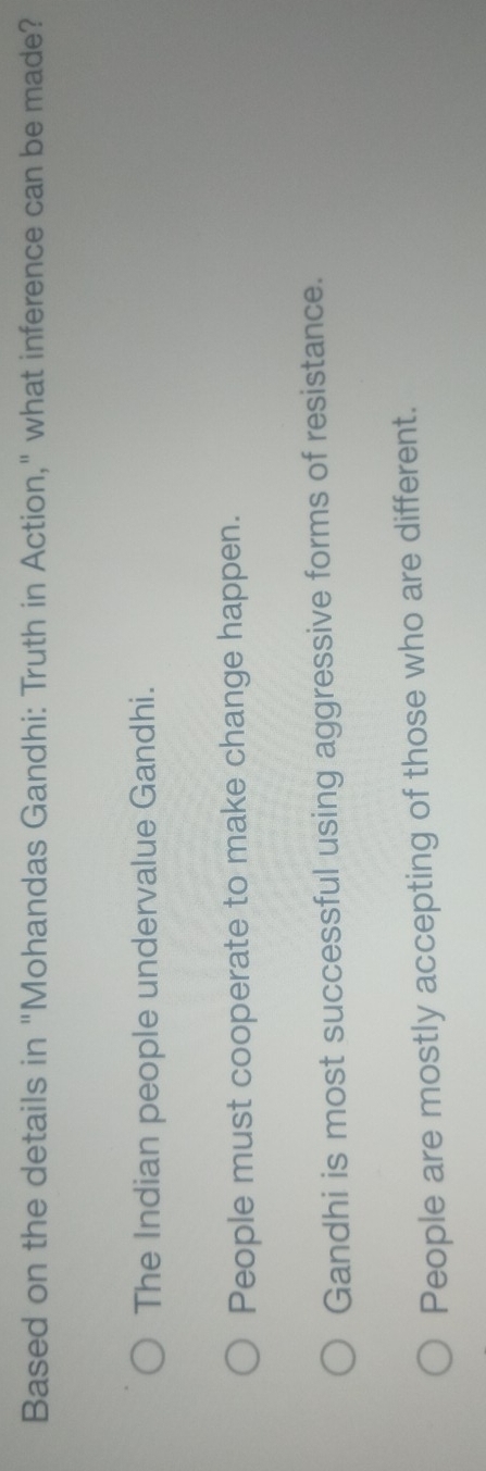 Based on the details in "Mohandas Gandhi: Truth in Action," what inference can be made?
The Indian people undervalue Gandhi.
People must cooperate to make change happen.
Gandhi is most successful using aggressive forms of resistance.
People are mostly accepting of those who are different.