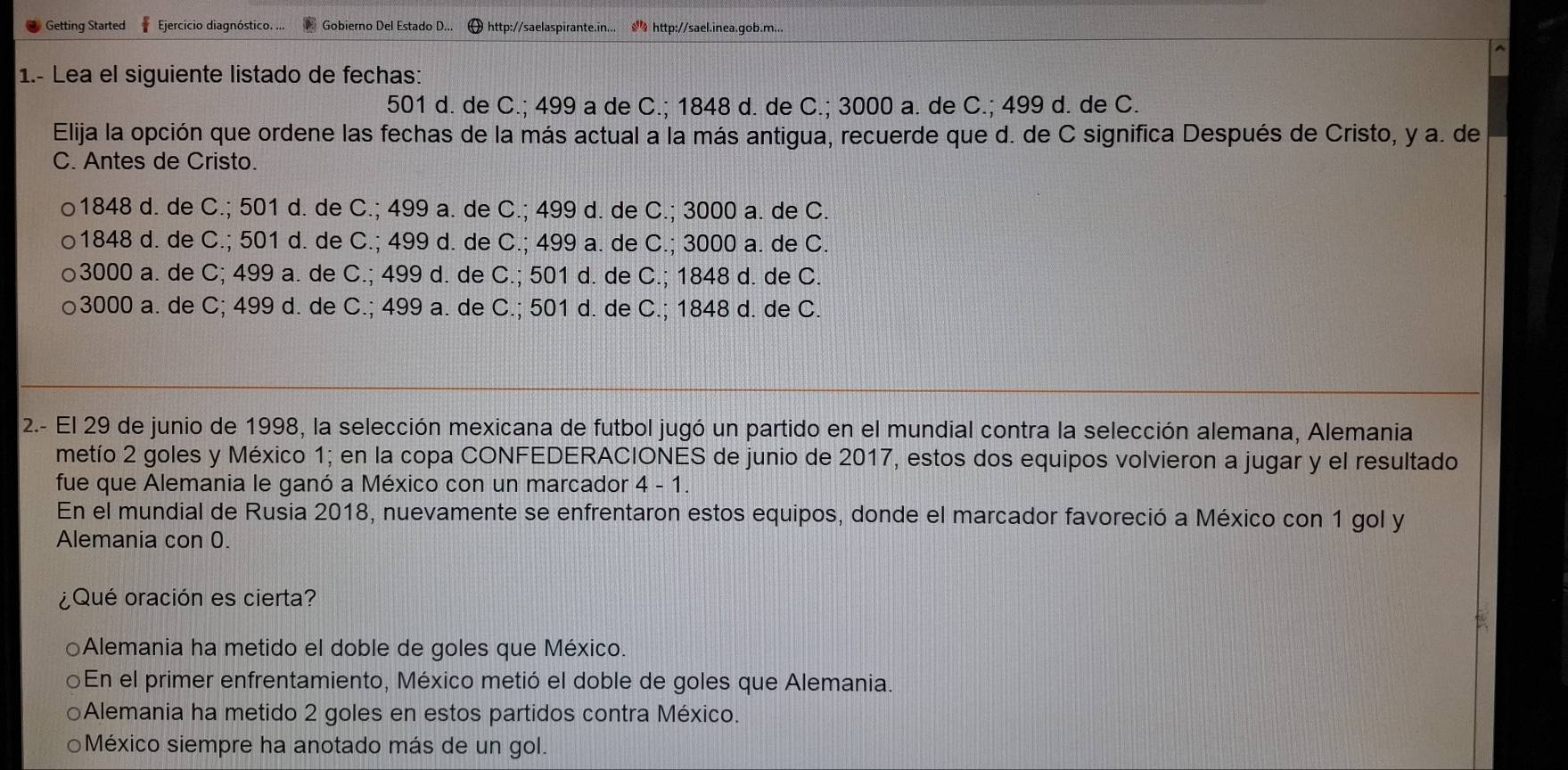 Getting Started f Ejercicio diagnóstico. ... Gobierno Del Estado D... θ http://saelaspirante.in...  http://sael.inea.qob.m..
1.- Lea el siguiente listado de fechas:
501 d. de C.; 499 a de C.; 1848 d. de C.; 3000 a. de C.; 499 d. de C.
Elija la opción que ordene las fechas de la más actual a la más antigua, recuerde que d. de C significa Después de Cristo, y a. de
C. Antes de Cristo.
1848 d. de C.; 501 d. de C.; 499 a. de C.; 499 d. de C.; 3000 a. de C.
1848 d. de C.; 501 d. de C.; 499 d. de C.; 499 a. de C.; 3000 a. de C.
3000 a. de C; 499 a. de C.; 499 d. de C.; 501 d. de C.; 1848 d. de C.
3000 a. de C; 499 d. de C.; 499 a. de C.; 501 d. de C.; 1848 d. de C.
2.- El 29 de junio de 1998, la selección mexicana de futbol jugó un partido en el mundial contra la selección alemana, Alemania
metío 2 goles y México 1; en la copa CONFEDERACIONES de junio de 2017, estos dos equipos volvieron a jugar y el resultado
fue que Alemania le ganó a México con un marcador 4 - 1.
En el mundial de Rusia 2018, nuevamente se enfrentaron estos equipos, donde el marcador favoreció a México con 1 gol y
Alemania con 0.
¿Qué oración es cierta?
Alemania ha metido el doble de goles que México.
En el primer enfrentamiento, México metió el doble de goles que Alemania.
Alemania ha metido 2 goles en estos partidos contra México.
○México siempre ha anotado más de un gol.