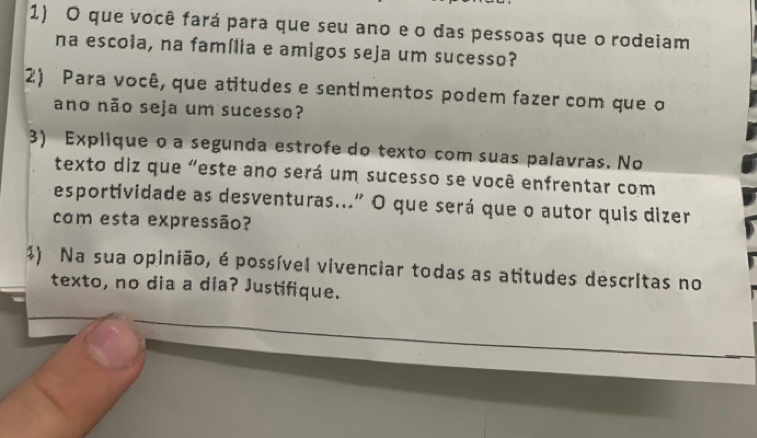 que você fará para que seu ano e o das pessoas que o rodeiam 
na escoia, na família e amigos seja um sucesso? 
2) Para você, que atitudes e sentimentos podem fazer com que o 
ano não seja um sucesso? 
3) Explique o a segunda estrofe do texto com suas palavras. No 
texto diz que "este ano será um sucesso se você enfrentar com 
esportividade as desventuras..." O que será que o autor quis dizer 
com esta expressão? 
1) Na sua opinião, é possível vivenciar todas as atitudes descritas no 
texto, no dia a dia? Justifique.