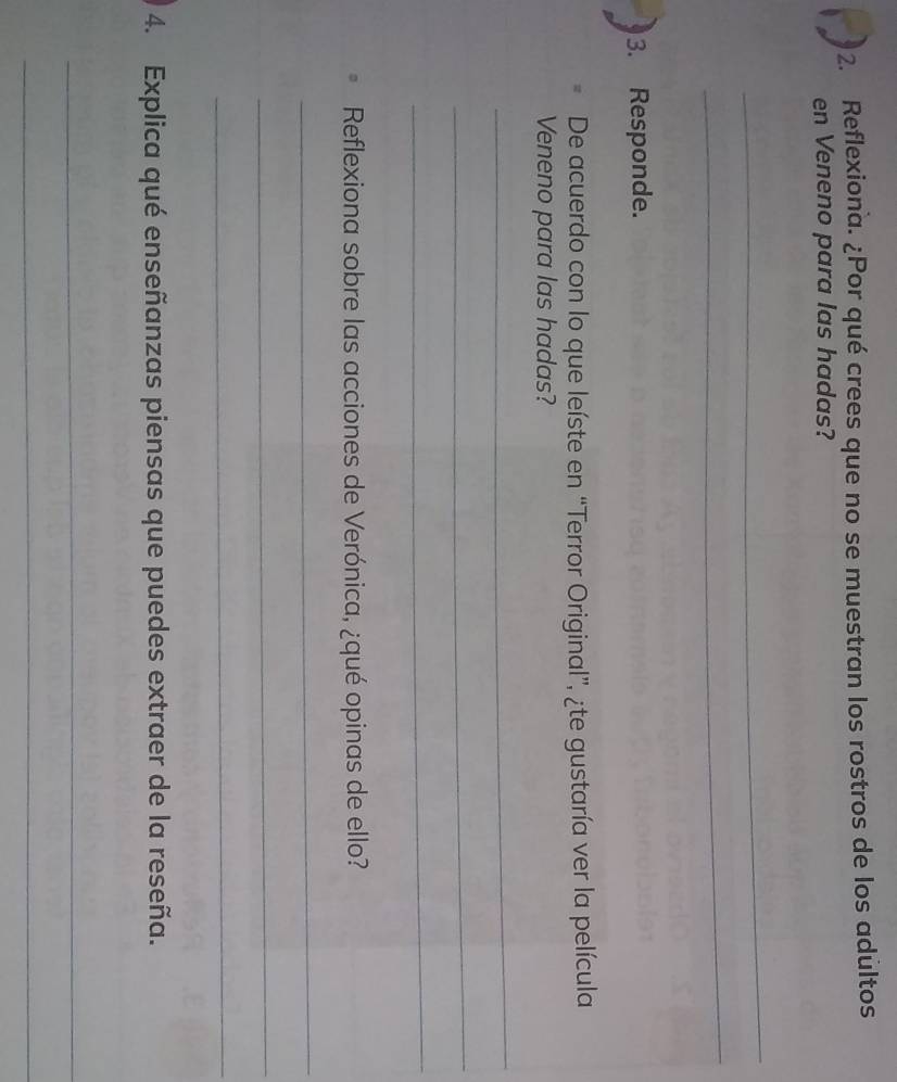 Reflexiona. ¿Por qué crees que no se muestran los rostros de los adultos 
en Veneno para las hadas? 
_ 
_ 
3. Responde. 
De acuerdo con lo que leíste en “Terror Original”, ¿te gustaría ver la película 
Veneno para las hadas? 
_ 
_ 
_ 
Reflexiona sobre las acciones de Verónica, ¿qué opinas de ello? 
_ 
_ 
_ 
4. Explica qué enseñanzas piensas que puedes extraer de la reseña. 
_ 
_