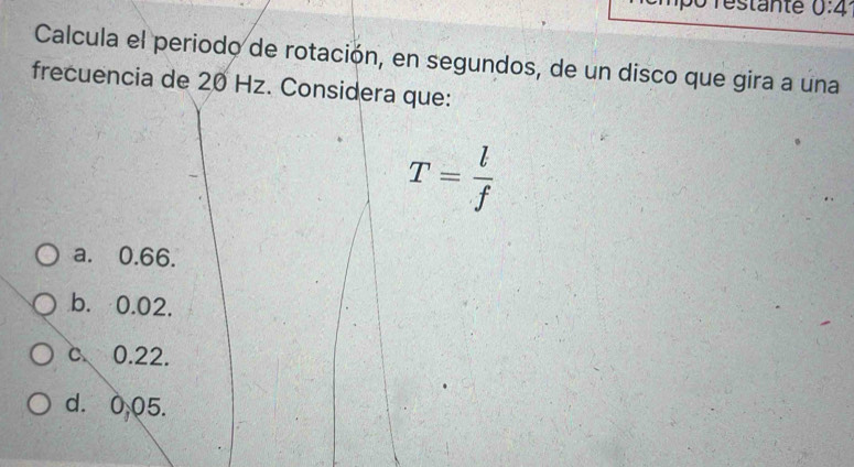 Testante 0:4 
Calcula el periodo de rotación, en segundos, de un disco que gira a una
frecuencia de 20 Hz. Considera que:
T= l/f 
a. 0.66.
b. 0.02.
c 0.22.
d. 0,05.