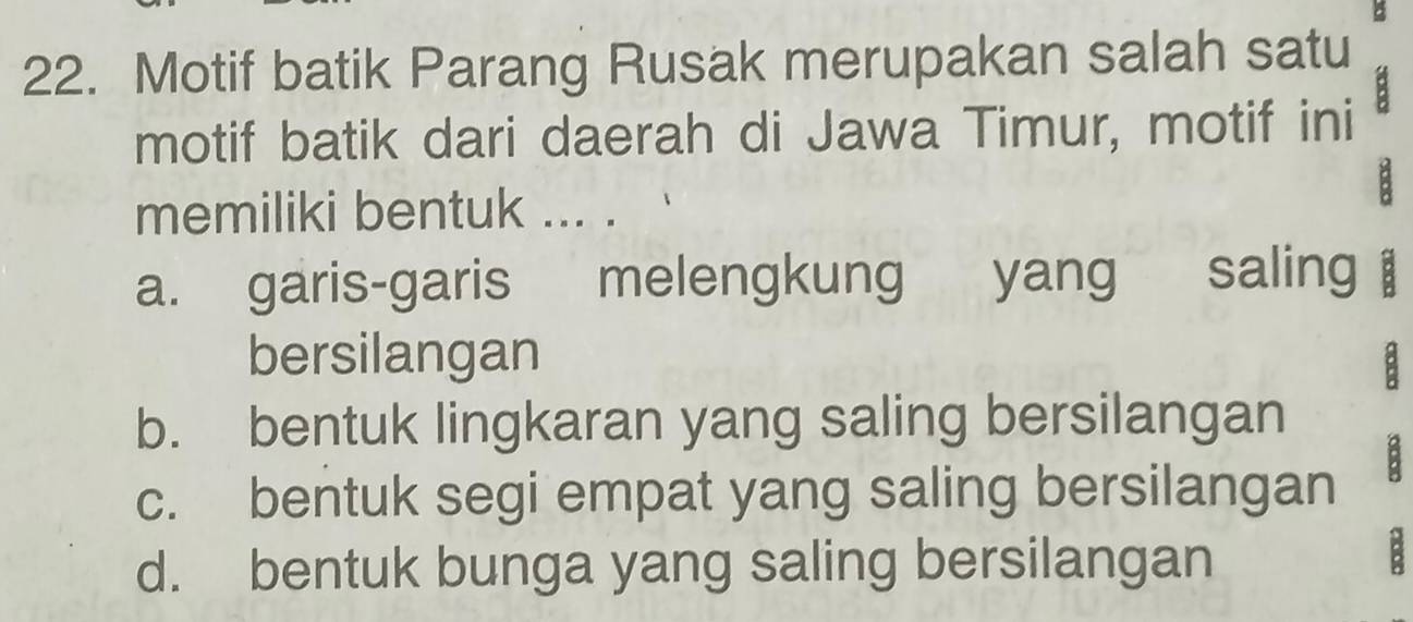 Motif batik Parang Rusak merupakan salah satu
motif batik dari daerah di Jawa Timur, motif ini
memiliki bentuk ... .
B
a. garis-garis melengkung ` yang s saling 
bersilangan a
b. bentuk lingkaran yang saling bersilangan
B
c. bentuk segi empat yang saling bersilangan
d. bentuk bunga yang saling bersilangan
B