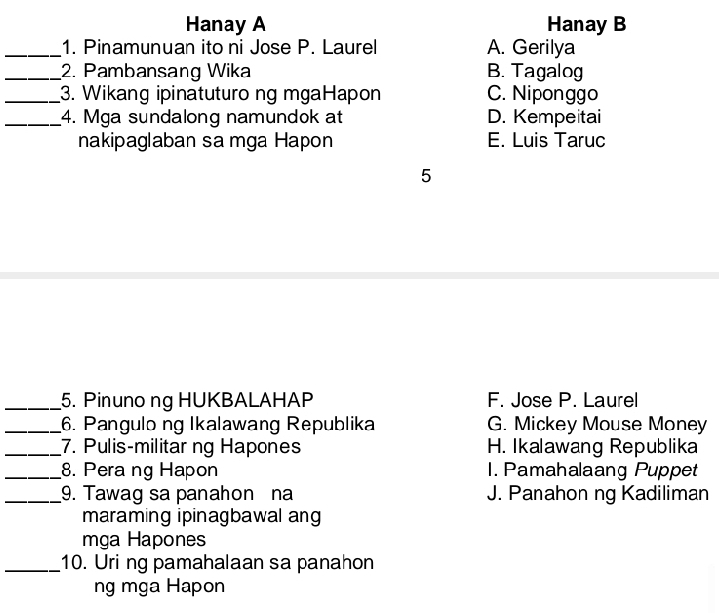 Hanay A Hanay B
_1. Pinamunuan ito ni Jose P. Laurel A. Gerilya
_2. Pambansang Wika B. Tagalog
_3. Wikang ipinatuturo ng mgaHapon C. Niponggo
_4. Mga sundalong namundok at D. Kempeitai
nakipaglaban sa mga Hapon E. Luis Taruc
5
_5. Pinunong HUKBALAHAP F. Jose P. Laurel
_6. Pangulo ng Ikalawang Republika G. Mickey Mouse Money
_7. Pulis-militar ng Hapones H. Ikalawang Republika
_8. Pera ng Hapon 1. Pamahalaang Puppet
_9. Tawag sa panahon na J. Panahon ng Kadiliman
maraming ipinagbawal ang
mga Hapones
_10. Uri ng pamahalaan sa panahon
ng mga Hapon