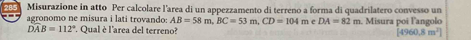 285 Misurazione in atto Per calcolare l’area di un appezzamento di terreno a forma di quadrilatero convesso un 
agronomo ne misura i lati trovando: AB=58m, BC=53m, CD=104m e DA=82m. Misura poi langolo
widehat DAB=112°. Qual è l'area del terreno? [4960,8m^2]