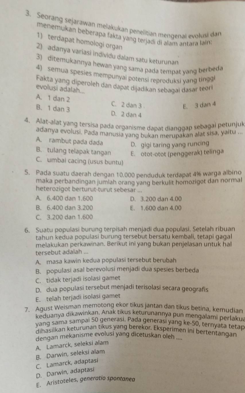 Seorang sejarawan melakukan penelitian mengenai evolusi dan
menemukan beberapa fakta yang terjadi di alam antara lain:
1) terdapat homologi organ
2) adanya variasi individu dalam satu keturunan
3) ditemukannya hewan yang sama pada tempat yang berbeda
4) semua spesies mempunyai potensi reproduksi yang tinggi
Fakta yang diperoleh dan dapat dijadikan sebagai dasar teori
evolusi adalah...
A. 1 dan 2 C. 2 dan 3
E. 3 dan 4
B. 1 dan 3 D. 2 dan 4
4. Alat-alat yang tersisa pada organisme dapat dianggap sebagal petunjuk
adanya evolusi. Pada manusia yang bukan merupakan alat sisa, yaltu ...
A. rambut pada dada D. gigi taring yang runcing
B. tulang telapak tangan E. otot-otot (penggerak) telinga
C. umbai cacing (usus buntu)
S5. Pada suatu daerah dengan 10.000 penduduk terdapat 4% warga albino
maka perbandingan jumlah orang yang berkulit homozigot dan normal
heterozigot berturut-turut sebesar ...
A. 6.400 dan 1.600 D. 3.200 dan 4.00
B. 6.400 dan 3.200 E. 1.600 dan 4.00
C. 3.200 dan 1.600
6. Suatu populasi burung terpisah menjadi dua populasi. Setelah ribuan
tahun kedua populasi burung tersebut bersatu kembali, tetapi gagal
melakukan perkawinan. Berikut ini yang bukan penjelasan untuk hal
tersebut adalah ...
A. masa kawin kedua populasi tersebut berubah
B. populasi asal berevolusi menjadi dua spesies berbeda
C. tidak terjadi isolasi gamet
D. dua populasi tersebut menjadi terisolasi secara geografis
E. telah terjadi isolasi gamet
7. Agust Weisman memotong ekor tikus jantan dan tikus betina, kemudian
keduanya dikawinkan. Anak tikus keturunannya pun mengalami perlakua
yang sama sampai 50 generasi. Pada generasi yang ke-50, ternyata tetap
dihasilkan keturunan tikus yang berekor. Eksperimen ini bertentangan
dengan mekanisme evolusi yang dicetuskan oleh ....
A. Lamarck, seleksi alam
B. Darwin, seleksi alam
C. Lamarck, adaptasi
D. Darwin, adaptasi
E. Aristoteles, generatio spontanea