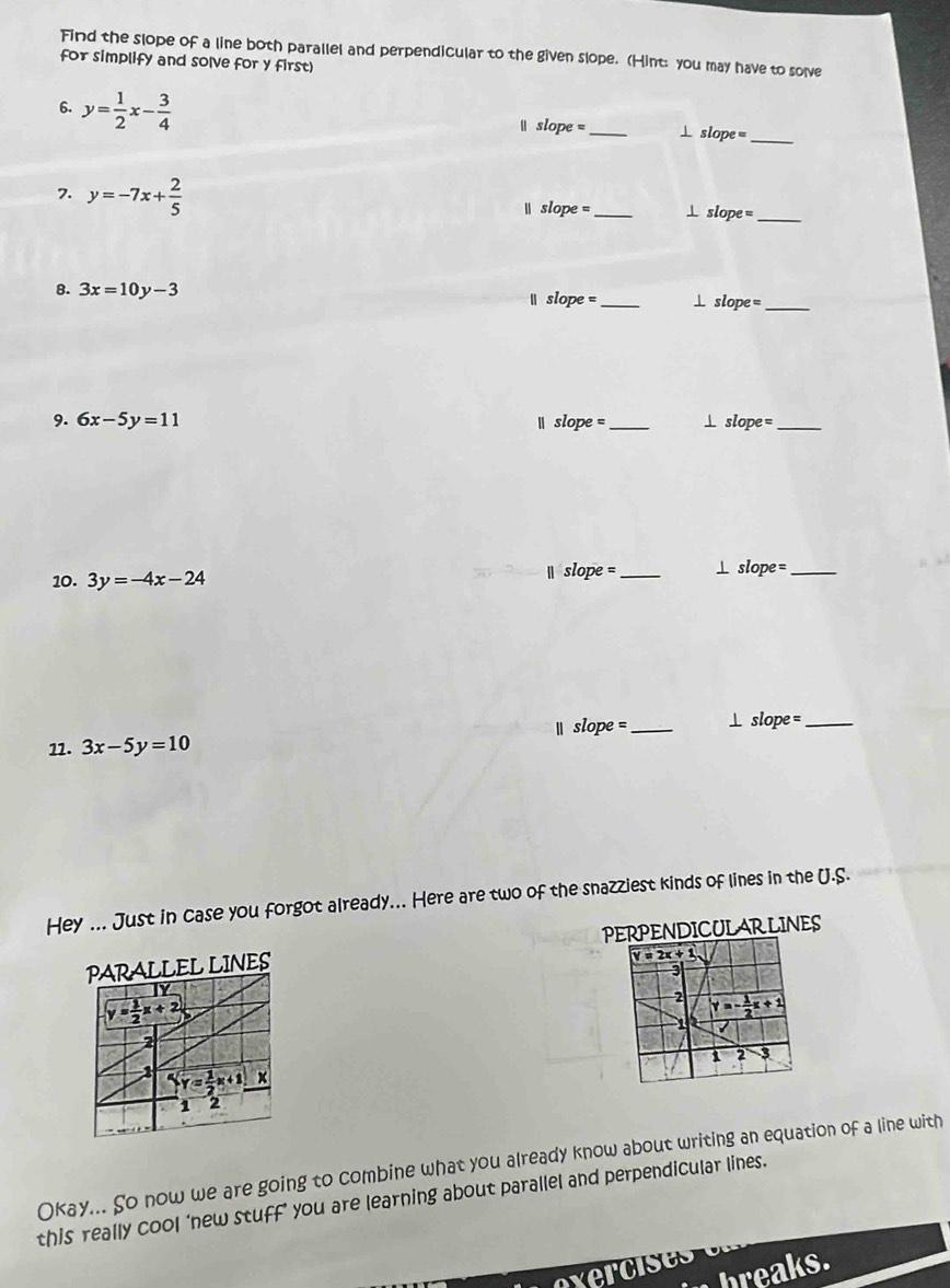 Find the slope of a line both parallel and perpendicular to the given slope. (Hint: you may have to solve
for simplify and solve for y first)
6. y= 1/2 x- 3/4   slope = _⊥ slope_
7. y=-7x+ 2/5   slope =_ ⊥ slope
_
8. 3x=10y-3 slope= _ slop de =_
9. 6x-5y=11 slope _1 slope= _
10. 3y=-4x-24
||slope= _⊥ slope =_
Ⅱ slope =
11. 3x-5y=10 _⊥ slope=_
Hey ... Just in case you forgot already... Here are two of the snazziest kinds of lines in the U.S.
PERPENDICULARLINES
PARALLEL LINES 
Ty
y= 1/2 x+2
2
1 overleftarrow Y= 1/2 x+1 x
1 2
Okay... So now we are going to combine what you already know about writing an equation of a line with
this really cool ‘new stuff’ you are learning about parallel and perpendicular lines.
x8° breaks.