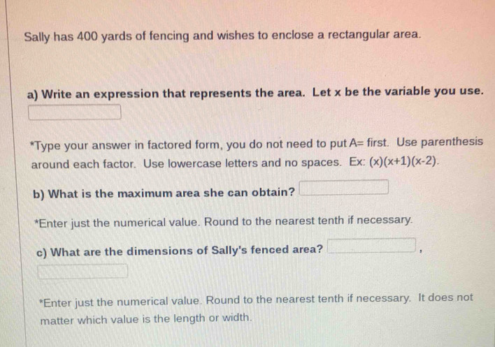 Sally has 400 yards of fencing and wishes to enclose a rectangular area. 
a) Write an expression that represents the area. Let x be the variable you use. 
*Type your answer in factored form, you do not need to put A= first. Use parenthesis 
around each factor. Use lowercase letters and no spaces. Fv (x)(x+1)(x-2). 
b) What is the maximum area she can obtain? 
*Enter just the numerical value. Round to the nearest tenth if necessary. 
c) What are the dimensions of Sally's fenced area? 
*Enter just the numerical value. Round to the nearest tenth if necessary. It does not 
matter which value is the length or width.