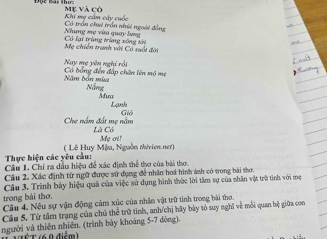 Độc bài thơ: 
Mẹ và cỏ 
Khi mẹ cầm cây cuốc 
Cỏ trốn chui trốn nhủi ngoài đồng 
Nhưng mẹ vừa quay lưng 
Cỏ lại trùng trùng xông tới 
Mẹ chiến tranh với Cỏ suốt đời 
Nay mẹ yên nghi rồi 
Cỏ bỗng đến đắp chăn lên mộ mẹ 
Năm bồn mùa 
Nắng 
Mưa 
Lạnh 
Gió 
Che nấm đất mẹ nằm 
Là Cỏ 
Mẹ ơi! 
( Lê Huy Mậu, Nguồn thivien.net) 
Thực hiện các yêu cầu: 
Câu 1. Chỉ ra dấu hiệu để xác định thể thơ của bài thơ. 
Câu 2. Xác định từ ngữ được sử dụng để nhân hoá hình ảnh cỏ trong bài thơ. 
Câu 3. Trình bày hiệu quả của việc sử dụng hình thức lời tâm sự của nhân vật trữ tình với mẹ 
trong bài thơ. 
Câu 4. Nêu sự vận động cảm xúc của nhân vật trữ tình trong bài thơ. 
Câu 5. Từ tâm trạng của chủ thể trữ tình, anh/chị hãy bày tỏ suy nghĩ về mối quan hệ giữa con 
người và thiên nhiên. (trình bày khoảng 5-7 dòng). 
VIÉT (6.0 điểm)