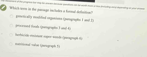 The movement of the progress bar may be uneven because questions can be worth more or less (including zero) depending on your answer.
Which term in the passage includes a formal definition?
genetically modified organisms (paragraphs 1 and 2)
processed foods (paragraphs 3 and 4)
herbicide-resistant super-weeds (paragraph 6)
nutritional value (paragraph 5)