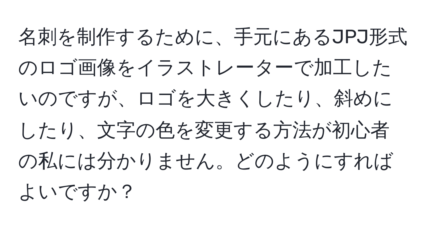 名刺を制作するために、手元にあるJPJ形式のロゴ画像をイラストレーターで加工したいのですが、ロゴを大きくしたり、斜めにしたり、文字の色を変更する方法が初心者の私には分かりません。どのようにすればよいですか？