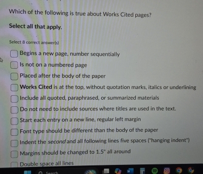 Which of the following is true about Works Cited pages?
Select all that apply.
Select 8 correct answer(s)
Begins a new page, number sequentially
Is not on a numbered page
Placed after the body of the paper
Works Cited is at the top, without quotation marks, italics or underlining
Include all quoted, paraphrased, or summarized materials
Do not need to include sources where titles are used in the text.
Start each entry on a new line, regular left margin
Font type should be different than the body of the paper
Indent the second and all following lines five spaces (''hanging indent'')
Margins should be changed to 1.5° all around
Double space all lines