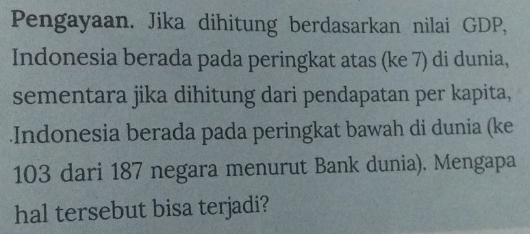 Pengayaan. Jika dihitung berdasarkan nilai GDP, 
Indonesia berada pada peringkat atas (ke 7) di dunia, 
sementara jika dihitung dari pendapatan per kapita, 
Indonesia berada pada peringkat bawah di dunia (ke
103 dari 187 negara menurut Bank dunia). Mengapa 
hal tersebut bisa terjadi?