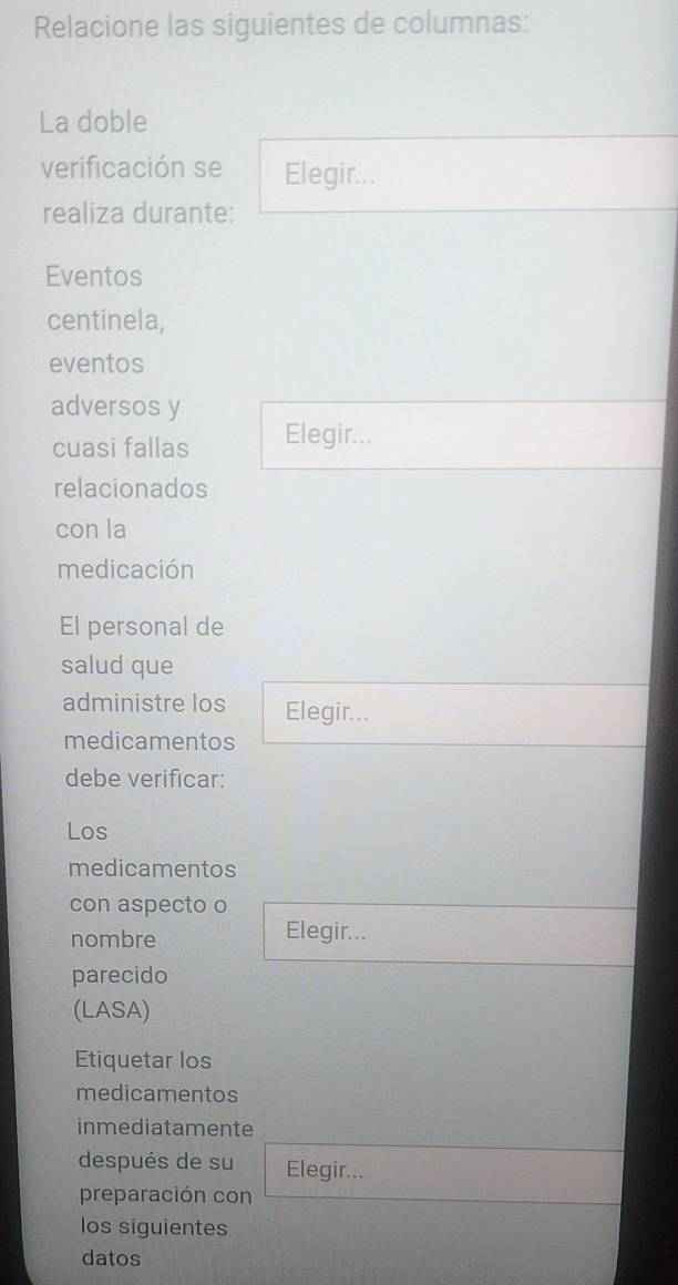 Relacione las siguientes de columnas: 
La doble 
verificación se Elegir... 
realiza durante: 
Eventos 
centinela, 
eventos 
adversos y 
cuasi fallas Elegir... 
relacionados 
con la 
medicación 
El personal de 
salud que 
administre los Elegir... 
medicamentos 
debe verificar: 
Los 
medicamentos 
con aspecto o 
nombre Elegir... 
parecido 
(LASA) 
Etiquetar los 
medicamentos 
inmediatamente 
después de su Elegir... 
preparación con 
los siguientes 
datos