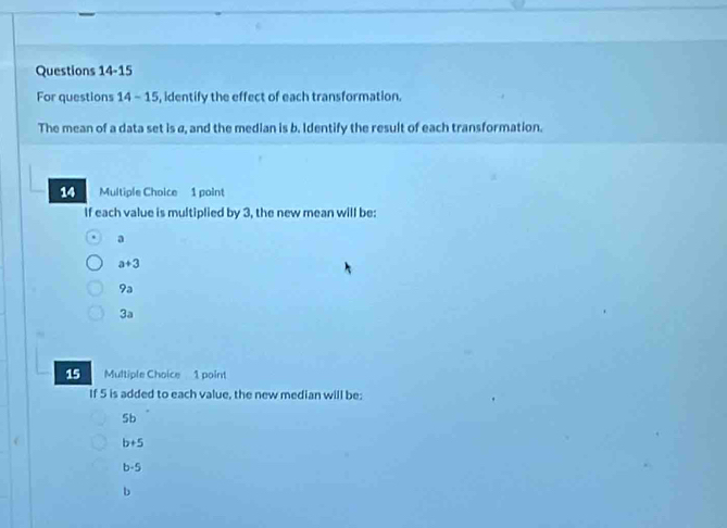 For questions 14 - 15, identify the effect of each transformation.
The mean of a data set is a, and the median is b. Identify the result of each transformation.
14 Multiple Choice 1 point
If each value is multiplied by 3, the new mean will be:
a
a+3
9a
3a
15 Multiple Choice 1 point
If 5 is added to each value, the new median will be:
5b
b+5
b· 5
b