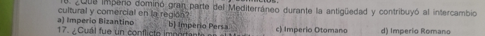 ¿Que impeno dominó gran parte del Mediterráneo durante la antigüedad y contribuyó al intercambio
cultural y comercial en la región?
a) Imperio Bizantino b) Imperio Persa
17. Cuál fue un conflicto importante c) Imperio Otomano d) Imperio Romano