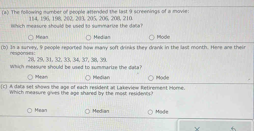 The following number of people attended the last 9 screenings of a movie:
114, 196, 198, 202, 203, 205, 206, 208, 210.
Which measure should be used to summarize the data?
Mean Median Mode
(b) In a survey, 9 people reported how many soft drinks they drank in the last month. Here are their
responses:
28, 29, 31, 32, 33, 34, 37, 38, 39.
Which measure should be used to summarize the data?
Mean Median Mode
(c) A data set shows the age of each resident at Lakeview Retirement Home.
Which measure gives the age shared by the most residents?
Mean Median Mode
X
6