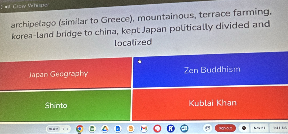 Crow Whisper 
archipelago (similar to Greece), mountainous, terrace farming, 
korea-land bridge to china, kept Japan politically divided and 
localized 
Japan Geography Zen Buddhism 
Shinto Kublai Khan 
Desk 2 Sign out Nov 21 1:41 US