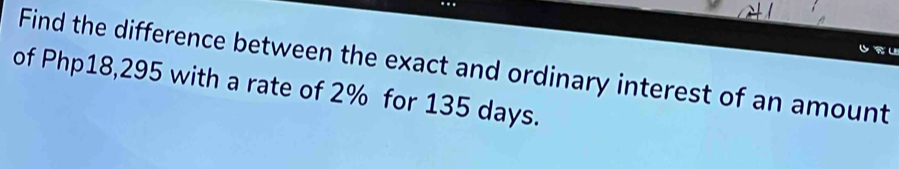 Find the difference between the exact and ordinary interest of an amount 
of Php18,295 with a rate of 2% for 135 days.