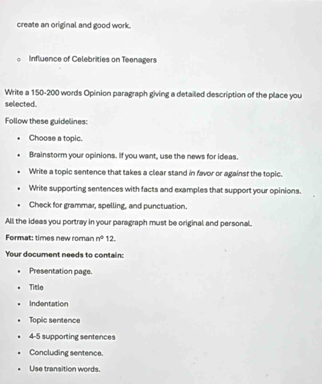 create an original and good work.
。 Influence of Celebrities on Teenagers
Write a 150-200 words Opinion paragraph giving a detailed description of the place you
selected.
Follow these guidelines:
Choose a topic.
Brainstorm your opinions. If you want, use the news for ideas.
Write a topic sentence that takes a clear stand in favor or against the topic.
Write supporting sentences with facts and examples that support your opinions.
Check for grammar, spelling, and punctuation.
All the ideas you portray in your paragraph must be original and personal.
Format: times new roman n° 12.
Your document needs to contain:
Presentation page.
Title
Indentation
Topic sentence
4-5 supporting sentences
Concluding sentence.
Use transition words.