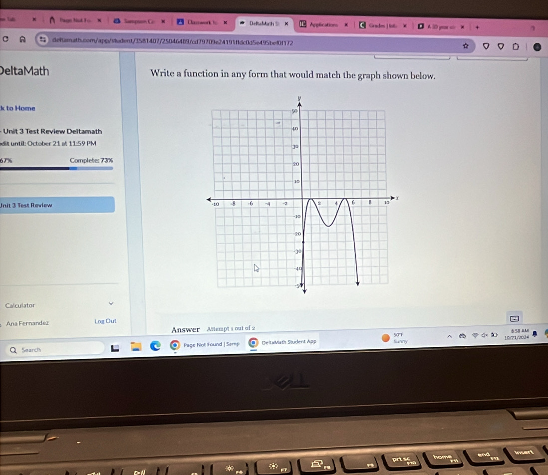 Lut Page hist F Sanpse Classwork to x DeftaMath Applications Grades H ot 
deltamath.com/app/student/3581407/25046489/cd79709e24191ffdc0d5e495bef0f172 
DeltaMath Write a function in any form that would match the graph shown below. 
k to Home 
- Unit 3 Test Review Deltamath 
dit until: October 21 at 11:59 PM
67% Complete: 73%
Unit 3 Test Review 
Calculator 
Ana Fernandez Log Out 
Answer Attempt 1 out of 2 
S0*F B:SB AM 
Search Page Not Found | Samp DeltaMath Student App Sunny 10/21/2024 
home end Insert 
prtafic 
F9
