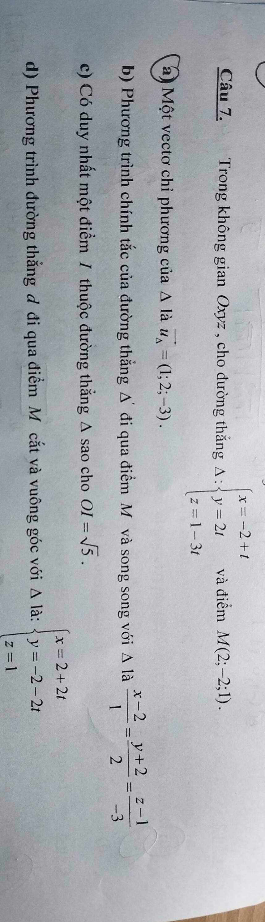 Trong không gian Oxyz , cho đường thắng Delta :beginarrayl x=-2+t y=2t z=1-3tendarray. và điểm M(2;-2;1). 
a) Một vectơ chỉ phương của Δ là vector u_Delta =(1;2;-3). 
b) Phương trình chính tắc của đường thẳng Δ đi qua điểm Môvà song song với △ la  (x-2)/1 = (y+2)/2 = (z-1)/-3 
c) Có duy nhất một điểm / thuộc đường thẳng Δ sao cho OI=sqrt(5). 
d) Phương trình đường thắng đ đi qua điểm M ôcắt và vuông góc với △ la : beginarrayl x=2+2t y=-2-2t z=1endarray.