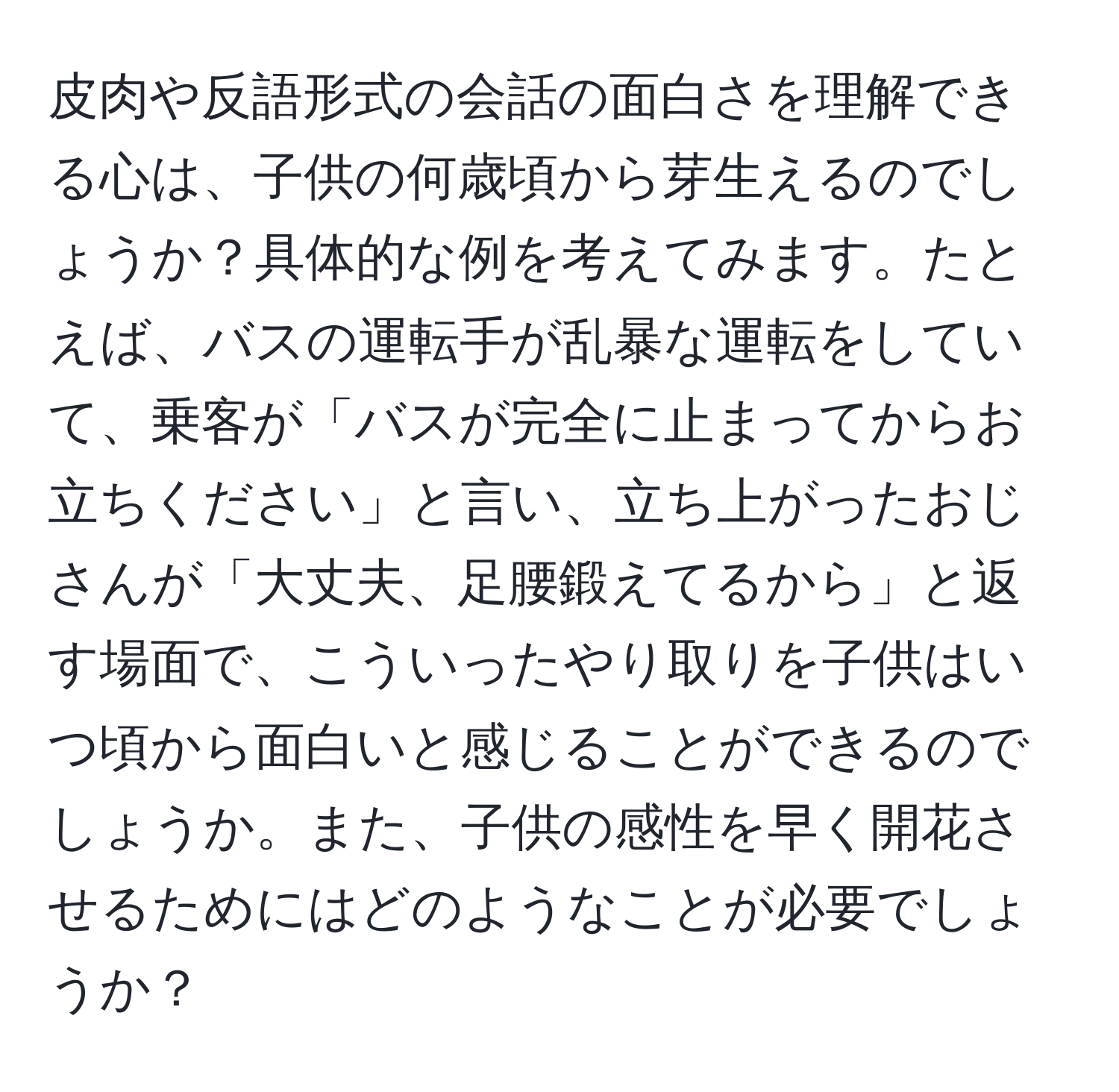 皮肉や反語形式の会話の面白さを理解できる心は、子供の何歳頃から芽生えるのでしょうか？具体的な例を考えてみます。たとえば、バスの運転手が乱暴な運転をしていて、乗客が「バスが完全に止まってからお立ちください」と言い、立ち上がったおじさんが「大丈夫、足腰鍛えてるから」と返す場面で、こういったやり取りを子供はいつ頃から面白いと感じることができるのでしょうか。また、子供の感性を早く開花させるためにはどのようなことが必要でしょうか？