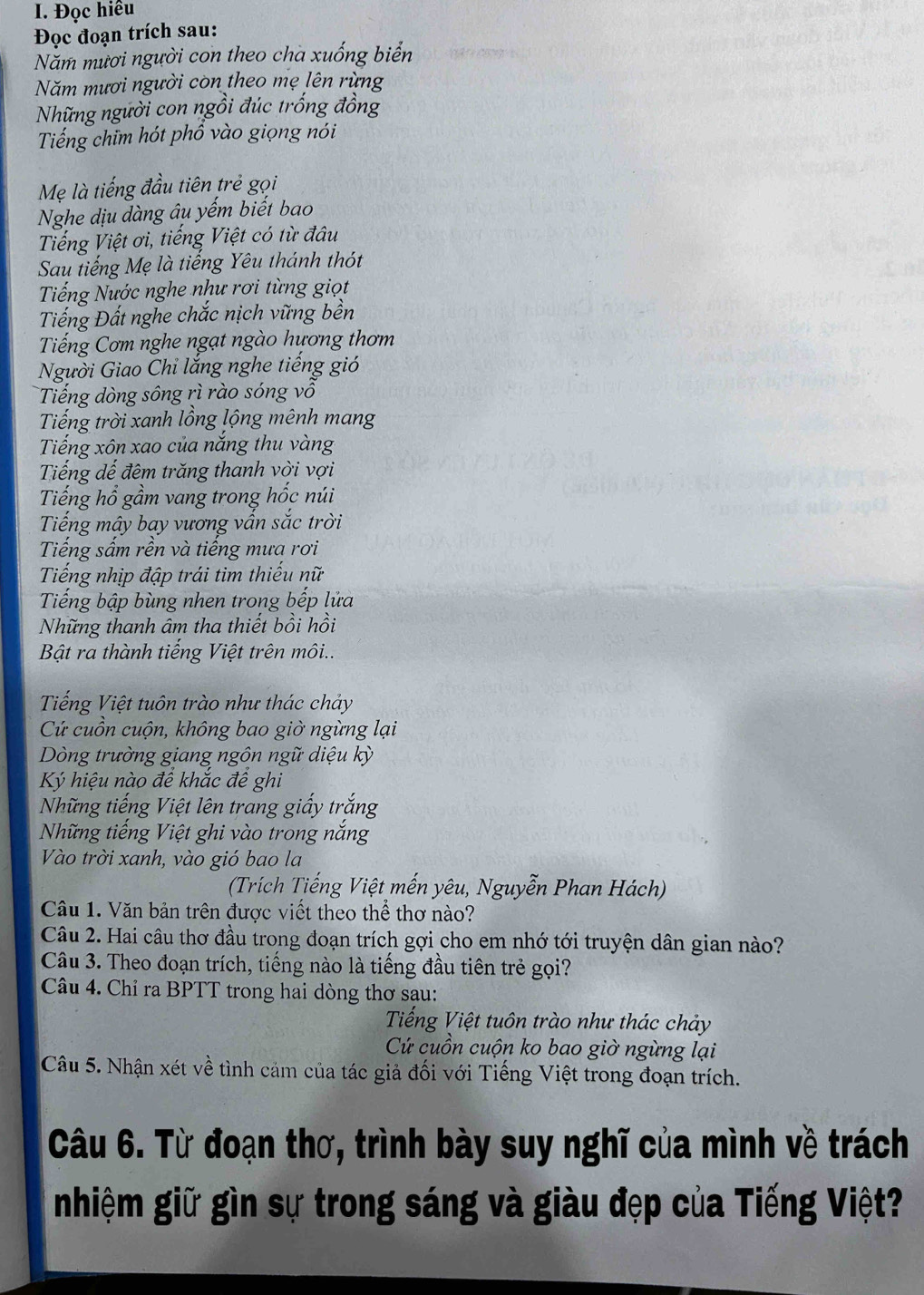 Đọc hiều
Đọc đoạn trích sau:
Năm mươi người con theo cha xuống biển
Năm mươi người còn theo mẹ lên rừng
Những người con ngồi đúc trống đồng
Tiếng chim hót phồ vào giọng nói
Mẹ là tiếng đầu tiên trẻ gọi
Nghe dịu dàng âu yếm biết bao
Tiếng Việt ơi, tiếng Việt có từ đâu
Sau tiếng Mẹ là tiếng Yêu thánh thót
Tiếng Nước nghe như rơi từng giọt
Tiếng Đất nghe chắc nịch vững bền
Tiếng Cơm nghe ngạt ngào hương thơm
Người Giao Chi lắng nghe tiếng gió
Tiếng dòng sông rì rào sóng vô
Tiếng trời xanh lồng lộng mênh mang
Tiếng xôn xao của nắng thu vàng
Tiếng dế đêm trăng thanh vời vợi
Tiếng hổ gầm vang trong hốc núi
Tiếng mây bay vương vấn sắc trời
Tiếng sấm rền và tiếng mưa rơi
Tiếng nhịp đập trái tìm thiếu nữ
Tiếng bập bùng nhen trong bếp lửa
Những thanh âm tha thiết bồi hồi
Bật ra thành tiếng Việt trên môi..
Tiếng Việt tuôn trào như thác chảy
Cứ cuồn cuộn, không bao giờ ngừng lại
Dòng trường giang ngôn ngữ diệu kỳ
K hiệu nào đế khắc để ghi
Những tiếng Việt lên trang giấy trắng
Những tiếng Việt ghi vào trong nắng
Vào trời xanh, vào gió bao la
(Trích Tiếng Việt mến yêu, Nguyễn Phan Hách)
Câu 1. Văn bản trên được viết theo thể thơ nào?
Câu 2. Hai câu thơ đầu trong đoạn trích gợi cho em nhớ tới truyện dân gian nào?
Câu 3. Theo đoạn trích, tiếng nào là tiếng đầu tiên trẻ gọi?
Câu 4. Chỉ ra BPTT trong hai dòng thơ sau:
Tiếng Việt tuôn trào như thác chảy
Cứ cuồn cuộn ko bao giờ ngừng lại
Câu 5. Nhận xét về tình cảm của tác giả đối với Tiếng Việt trong đoạn trích.
Câu 6. Từ đoạn thơ, trình bày suy nghĩ của mình về trách
nhiệm giữ gìn sự trong sáng và giàu đẹp của Tiếng Việt?