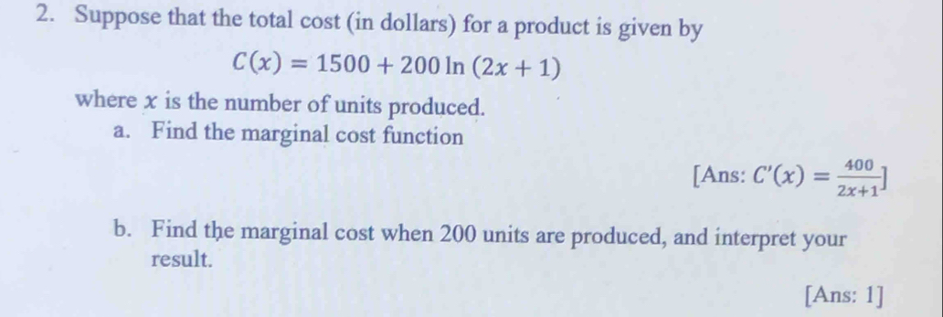 Suppose that the total cost (in dollars) for a product is given by
C(x)=1500+200ln (2x+1)
where x is the number of units produced. 
a. Find the marginal cost function 
[Ans: C'(x)= 400/2x+1 ]
b. Find the marginal cost when 200 units are produced, and interpret your 
result. 
[Ans: 1]