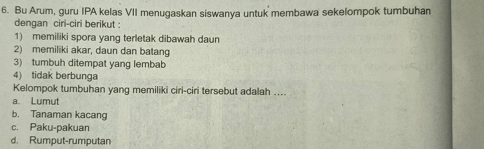 Bu Arum, guru IPA kelas VII menugaskan siswanya untuk membawa sekelompok tumbuhan
dengan ciri-ciri berikut :
1) memiliki spora yang terletak dibawah daun
2) memiliki akar, daun dan batang
3) tumbuh ditempat yang lembab
4) tidak berbunga
Kelompok tumbuhan yang memiliki ciri-ciri tersebut adalah ....
a. Lumut
b. Tanaman kacang
c. Paku-pakuan
d. Rumput-rumputan