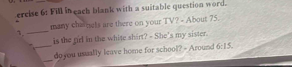 ercise 6: Fill in each blank with a suitable question word. 
_ 
many chatnels are there on your TV? - About 75. 
1. 
is the firl in the white shirt? - She's my sister. 
_ 
_doyou usually leave home for school? - Around 6:15.