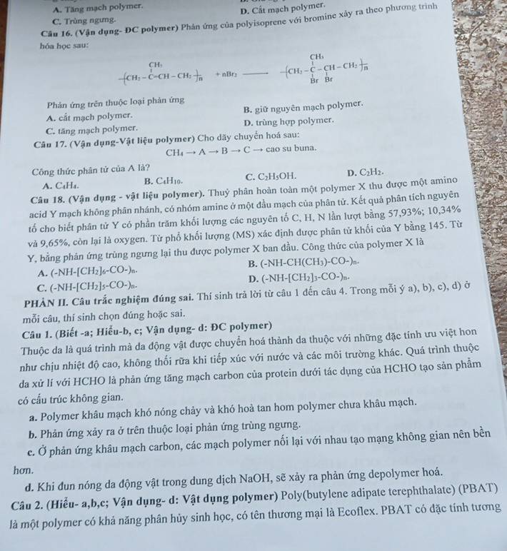 A. Tăng mạch polymer.
D. Cất mạch polymer.
Cần 16. (Vận dụng- ĐC polymer) Phản ứng của polyisoprene với bromine xảy ra theo phương trình
C. Trùng ngưng.
hóa học sau:
beginarrayr CH_1 (-CH_2)_CH-CH_1+n+nBr_2_ +nBr_[H_2-CH_3frac -(CH_2-CH_2)frac n
Phản ứng trên thuộc loại phản ứng
A. cåt mạch polymer. B. giữ nguyên mạch polymer.
C. tăng mạch polymer. D. trùng hợp polymer.
Câu 17. (Vận dụng-Vật liệu polymer) Cho dãy chuyển hoá sau:
CH_4to Ato Bto C → cao su buna.
Công thức phân tử của A là?
A. C₄H₄. B. C₄H₁0. C. C_2H_5OH. D. C_2H_2.
Câu 18. (Vận dụng - vật liệu polymer). Thuỷ phân hoàn toàn một polymer X thu được một amino
acid Y mạch không phân nhánh, có nhóm amine ở một đầu mạch của phân tử. Kết quả phân tích nguyên
tố cho biết phân tử Y có phần trăm khối lượng các nguyên tố C, H, N lần lượt bằng 57,93%; 10,34%
và 9,65%, còn lại là oxygen. Từ phổ khối lượng (MS) xác định được phân tử khối của Y bằng 145. Từ
Y, bằng phản ứng trùng ngưng lại thu được polymer X ban đầu. Công thức của polymer X là
B.
A. (-NH-[CH_2]_6-CO-)_n. (-NH-CH(CH_3)-CO-)_n.
D.
C. (-NH-[CH_2]_5-CO-)_n- (-NH-[CH_2]_3-CO-)_n.
PHÀN II. Câu trắc nghiệm đúng sai. Thí sinh trả lời từ câu 1 đến câu 4. Trong mỗi ý a), b), c), d) ở
mỗi câu, thí sinh chọn đúng hoặc sai.
Câu 1. (Biết -a; Hiểu-b, c; Vận dụng- d: ĐC polymer)
Thuộc da là quá trình mà da động vật được chuyển hoá thành da thuộc với những đặc tính ưu việt hon
như chịu nhiệt độ cao, không thối rữa khi tiếp xúc với nước và các môi trường khác. Quá trình thuộc
da xử lí với HCHO là phản ứng tăng mạch carbon của protein dưới tác dụng của HCHO tạo sản phẩm
có cấu trúc không gian.
a. Polymer khâu mạch khó nóng chảy và khó hoà tan hom polymer chưa khâu mạch.
b. Phản ứng xảy ra ở trên thuộc loại phản ứng trùng ngưng.
c. Ở phản ứng khâu mạch carbon, các mạch polymer nối lại với nhau tạo mạng không gian nên bền
hơn.
d. Khi đun nóng da động vật trong dung dịch NaOH, sẽ xảy ra phản ứng depolymer hoá.
Câu 2. (Hiểu- a,b,c; Vận dụng- d: Vật dụng polymer) Poly(butylene adipate terephthalate) (PBAT)
là một polymer có khả năng phân hủy sinh học, có tên thương mại là Ecoflex. PBAT có đặc tính tương