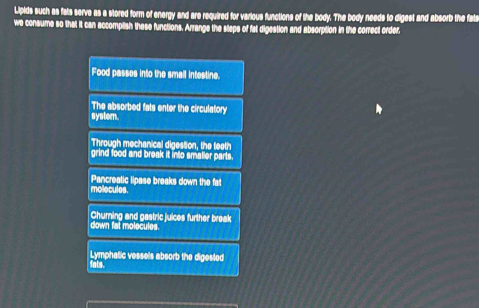 Lipids such as fats serve as a stored form of energy and are required for various functions of the body. The body needs to digest and absorb the fats
we consume so that it can accomplish these functions. Arrange the steps of fat digestion and absorption in the correct order,
Food passes into the small intestine,
The absorbed fats enter the circulatory
system.
'Through mechanical digestion, the teeth
grind food and break it into smaller parts.
Pancreatic lipase breaks down the fat
molecules.
Churning and gastric juices further break
down fat molecules.
Lymphatic vessels absorb the digested
fats.