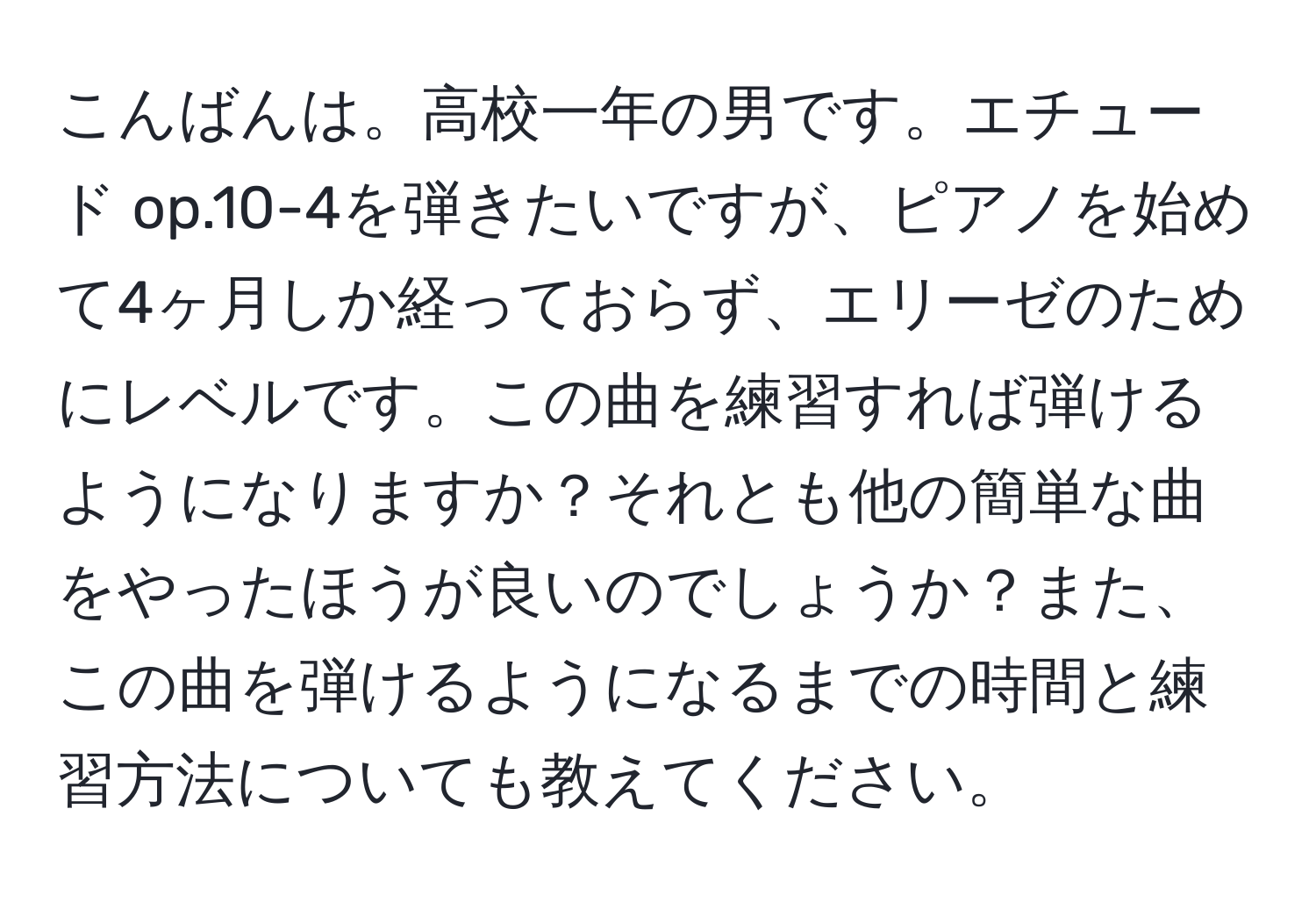 こんばんは。高校一年の男です。エチュード op.10-4を弾きたいですが、ピアノを始めて4ヶ月しか経っておらず、エリーゼのためにレベルです。この曲を練習すれば弾けるようになりますか？それとも他の簡単な曲をやったほうが良いのでしょうか？また、この曲を弾けるようになるまでの時間と練習方法についても教えてください。