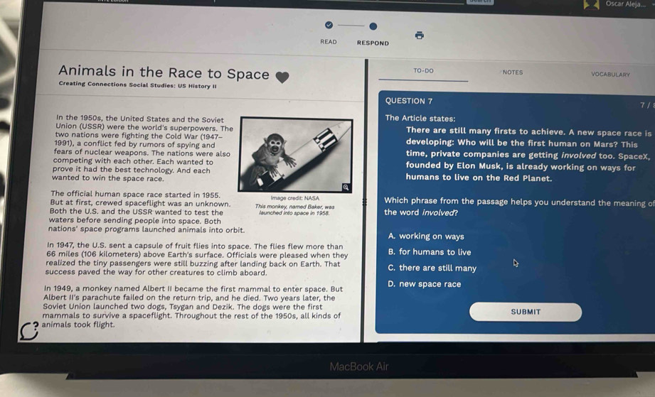 Oscar Aleja...
READ RESPOND
TO-DO 
Animals in the Race to Space NOTES VOCABULARY
Creating Connections Social Studies: US History II
QUESTION 7
In the 1950s, the United States and the Soviet The Article states: 7 /
Union (USSR) were the world's superpowers. ThThere are still many firsts to achieve. A new space race is
two nations were fighting the Cold War (1947-
1991), a conflict fed by rumors of spying anddeveloping: Who will be the first human on Mars? This
fears of nuclear weapons. The nations were alsotime, private companies are getting involved too. SpaceX,
competing with each other. Each wanted tofounded by Elon Musk, is already working on ways for
prove it had the best technology. And each
wanted to win the space race.humans to live on the Red Planet.
The official human space race started in 1955.
But at first, crewed spaceflight was an unknown. Image credit: NASA Which phrase from the passage helps you understand the meaning o
Both the U.S. and the USSR wanted to test the This monkey, named Baker, was launched into space in 1958. the word involved?
waters before sending people into space. Both
nations' space programs launched animals into orbit. A. working on ways
In 1947, the U.S. sent a capsule of fruit flies into space. The flies flew more than
66 miles (106 kilometers) above Earth's surface. Officials were pleased when they B. for humans to live
realized the tiny passengers were still buzzing after landing back on Earth. That C. there are still many
success paved the way for other creatures to climb aboard.
In 1949, a monkey named Albert II became the first mammal to enter space. But D. new space race
Albert II's parachute failed on the return trip, and he died. Two years later, the
Soviet Union launched two dogs, Tsygan and Dezik. The dogs were the first
mammals to survive a spaceflight. Throughout the rest of the 1950s, all kinds of SUBMIT
C animals took flight.
MacBook Air