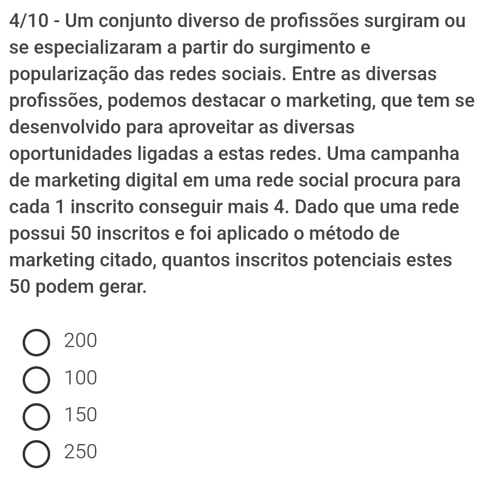 4/10 - Um conjunto diverso de profissões surgiram ou
se especializaram a partir do surgimento e
popularização das redes sociais. Entre as diversas
profissões, podemos destacar o marketing, que tem se
desenvolvido para aproveitar as diversas
oportunidades ligadas a estas redes. Uma campanha
de marketing digital em uma rede social procura para
cada 1 inscrito conseguir mais 4. Dado que uma rede
possui 50 inscritos e foi aplicado o método de
marketing citado, quantos inscritos potenciais estes
50 podem gerar.
200
100
150
250