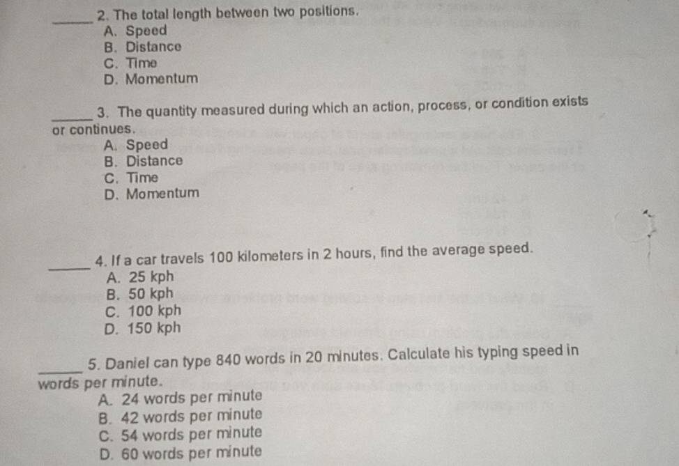 The total length between two positions.
_
A. Speed
B.Distance
C. Time
D.Momentum
_
3. The quantity measured during which an action, process, or condition exists
or continues.
A. Speed
B. Distance
C. Time
D. Momentum
_
4. If a car travels 100 kilometers in 2 hours, find the average speed.
A. 25 kph
B. 50 kph
C. 100 kph
D. 150 kph
_
5. Daniel can type 840 words in 20 minutes. Calculate his typing speed in
words per minute.
A. 24 words per minute
B. 42 words per minute
C. 54 words per minute
D. 60 words per minute