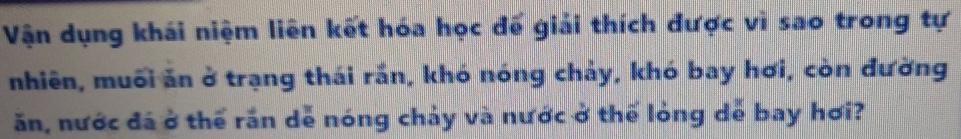 Vận dụng khái niệm liên kết hóa học đế giải thích được vi sao trong tự 
nhiên, muối ăn ở trạng thái rắn, khó nóng chảy, khó bay hơi, còn đường 
ăn, nước đá ở thể rần dễ nóng chảy và nước ở thể lỏng dễ bay hơi?