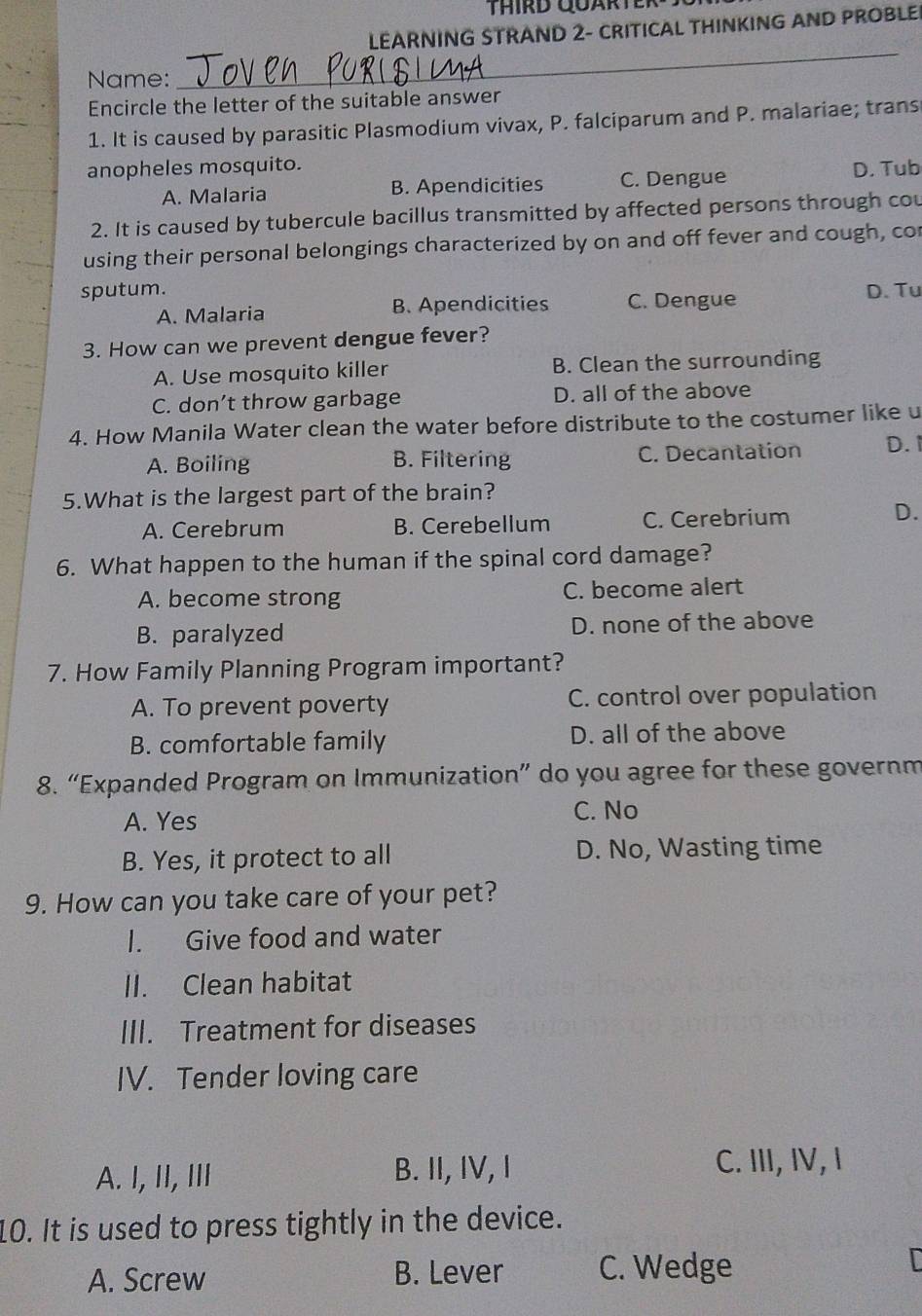 THIRD QUARTER
LEARNING STRAND 2- CRITICAL THINKING AND PROBLE
Name:
_
Encircle the letter of the suitable answer
1. It is caused by parasitic Plasmodium vivax, P. falciparum and P. malariae; trans
anopheles mosquito. D. Tub
A. Malaria B. Apendicities C. Dengue
2. It is caused by tubercule bacillus transmitted by affected persons through cou
using their personal belongings characterized by on and off fever and cough, cor
sputum. D. Tu
A. Malaria B. Apendicities C. Dengue
3. How can we prevent dengue fever?
A. Use mosquito killer B. Clean the surrounding
C. don’t throw garbage D. all of the above
4. How Manila Water clean the water before distribute to the costumer like u
A. Boiling B. Filtering C. Decantation D. 1
5.What is the largest part of the brain?
A. Cerebrum B. Cerebellum C. Cerebrium
D.
6. What happen to the human if the spinal cord damage?
A. become strong C. become alert
B. paralyzed D. none of the above
7. How Family Planning Program important?
A. To prevent poverty C. control over population
B. comfortable family D. all of the above
8. “Expanded Program on Immunization” do you agree for these governm
A. Yes C. No
B. Yes, it protect to all D. No, Wasting time
9. How can you take care of your pet?
I. Give food and water
II. Clean habitat
III. Treatment for diseases
IV. Tender loving care
A. I, II, II B. II, IV, I
C. III, IV, I
10. It is used to press tightly in the device.
A. Screw B. Lever C. Wedge