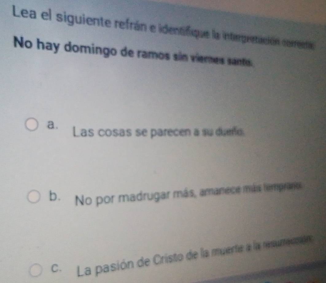 Lea el siguiente refrán e identifique la interpretación correcta
No hay domingo de ramos sin vieres santo:
a. Las cosas se parecen a su duere.
b. No por madrugar más, amanece más tempranos
C. La pasión de Cristo de la muerte a la resumcinión