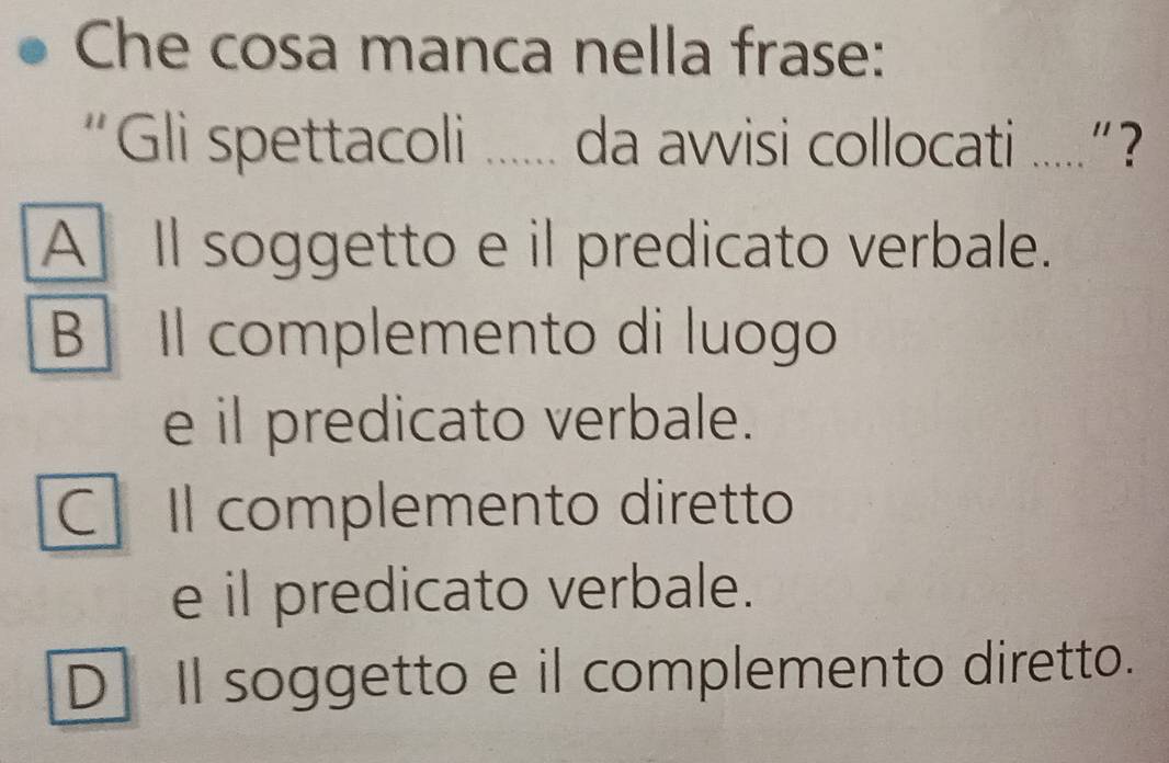 Che cosa manca nella frase:
“Gli spettacoli ...... da avvisi collocati .....”?
A ll soggetto e il predicato verbale.
B Il complemento di luogo
e il predicato verbale.
C Il complemento diretto
e il predicato verbale.
D] Il soggetto e il complemento diretto.