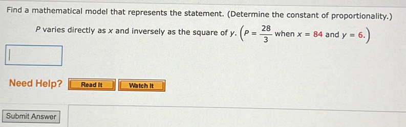 Find a mathematical model that represents the statement. (Determine the constant of proportionality.)
P varies directly as x and inversely as the square of y - (P= 28/3  when x=84 and y=6.)
Need Help? Read It Watch It 
Submit Answer