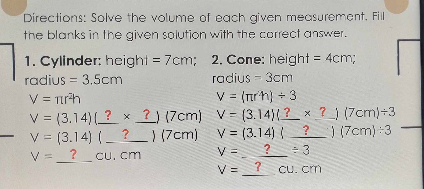 Directions: Solve the volume of each given measurement. Fill 
the blanks in the given solution with the correct answer. 
1. Cylinder: height =7cm; 2. Cone: height =4cm;
radius =3.5cm ra ∩ [11 ς =3cm
V=π r^2h
V=(π r^2h)/ 3
V=(3.14)(_ ?* _ ?)(7cm) V=(3.14)(_ ?* _ ?)(7cm)/ 3
V=(3.14)(_ ?)(7cm) V=(3.14)(_ ?)(7cm)/ 3
V=_ ?CU.cm
V=_ ?/ 3
V=_ ?CU.cm