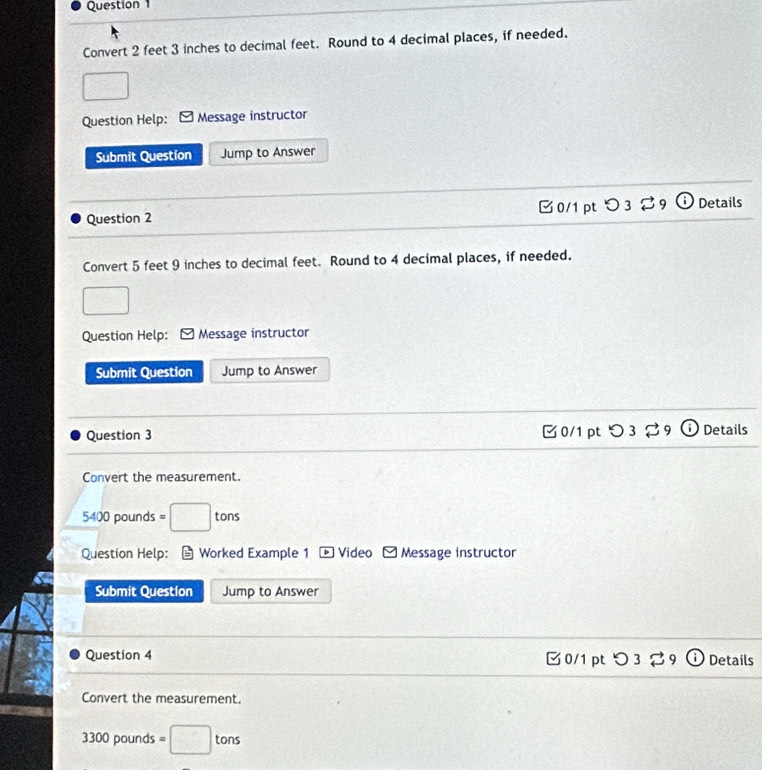 Question 
Convert 2 feet 3 inches to decimal feet. Round to 4 decimal places, if needed.
 1/2 
Question Help: Message instructor
Submit Question Jump to Answer
Question 2 C0/1 pt x (i Details
Convert 5 feet 9 inches to decimal feet. Round to 4 decimal places, if needed.
Question Help: Message instructor
Submit Question Jump to Answer
Question 3 0/1 pt 93 Details
Convert the measurement.
5400 pounds = □ tons
Question Help: Worked Example 1 * Video Message instructor
Submit Question Jump to Answer
Question 4 0/1pt つ 3% 9 Details
Convert the measurement.
3300 pounds =□ tons